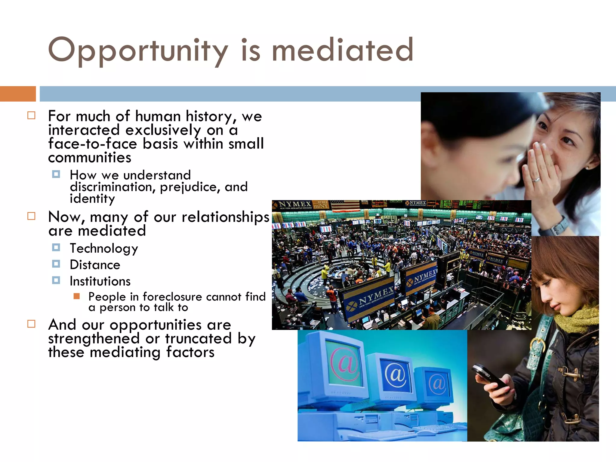 Opportunity is mediated For much of human history, we interacted exclusively on a face-to-face basis within small communities How we understand discrimination, prejudice, and identity Now, many of our relationships are mediated Technology Distance Institutions People in foreclosure cannot find a person to talk to And our opportunities are strengthened or truncated by these mediating factors 