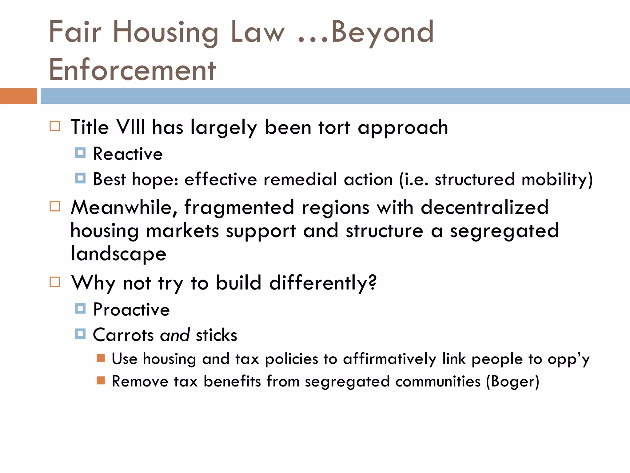 Fair Housing Law …Beyond Enforcement Title VIII has largely been tort approach Reactive Best hope: effective remedial action (i.e. structured mobility) Meanwhile, fragmented regions with decentralized housing markets support and structure a segregated landscape Why not try to build differently? Proactive  Carrots  and  sticks Use housing and tax policies to affirmatively link people to opp’y Remove tax benefits from segregated communities (Boger) 