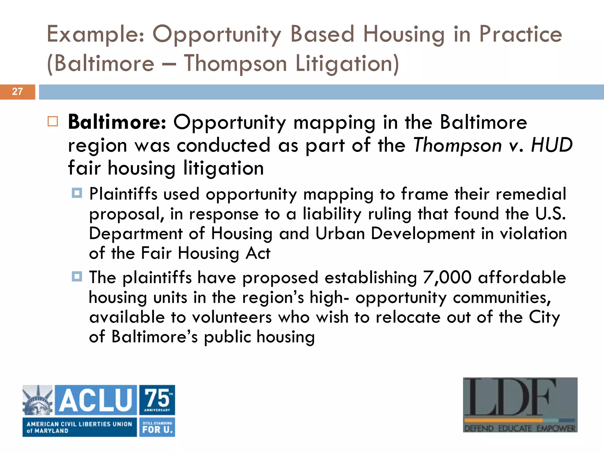 Example: Opportunity Based Housing in Practice (Baltimore – Thompson Litigation) Baltimore:  Opportunity mapping in the Baltimore region was conducted as part of the  Thompson v. HUD  fair housing litigation Plaintiffs used opportunity mapping to frame their remedial proposal, in response to a liability ruling that found the U.S. Department of Housing and Urban Development in violation of the Fair Housing Act  The plaintiffs have proposed establishing 7,000 affordable housing units in the region’s high- opportunity communities, available to volunteers who wish to relocate out of the City of Baltimore’s public housing 