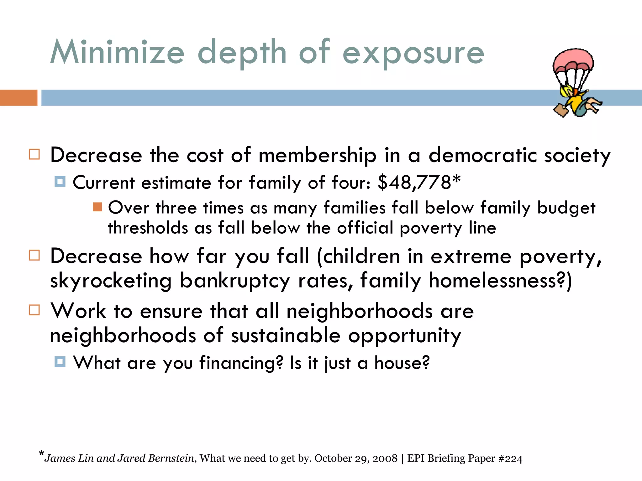 Minimize depth of exposure Decrease the cost of membership in a democratic society  Current estimate for family of four: $48,778*  Over three times as many families fall below family budget thresholds as fall below the official poverty line  Decrease how far you fall (children in extreme poverty, skyrocketing bankruptcy rates, family homelessness?) Work to ensure that all neighborhoods are neighborhoods of sustainable opportunity What are you financing? Is it just a house? * James Lin and Jared Bernstein , What we need to get by. October 29, 2008 | EPI Briefing Paper #224 