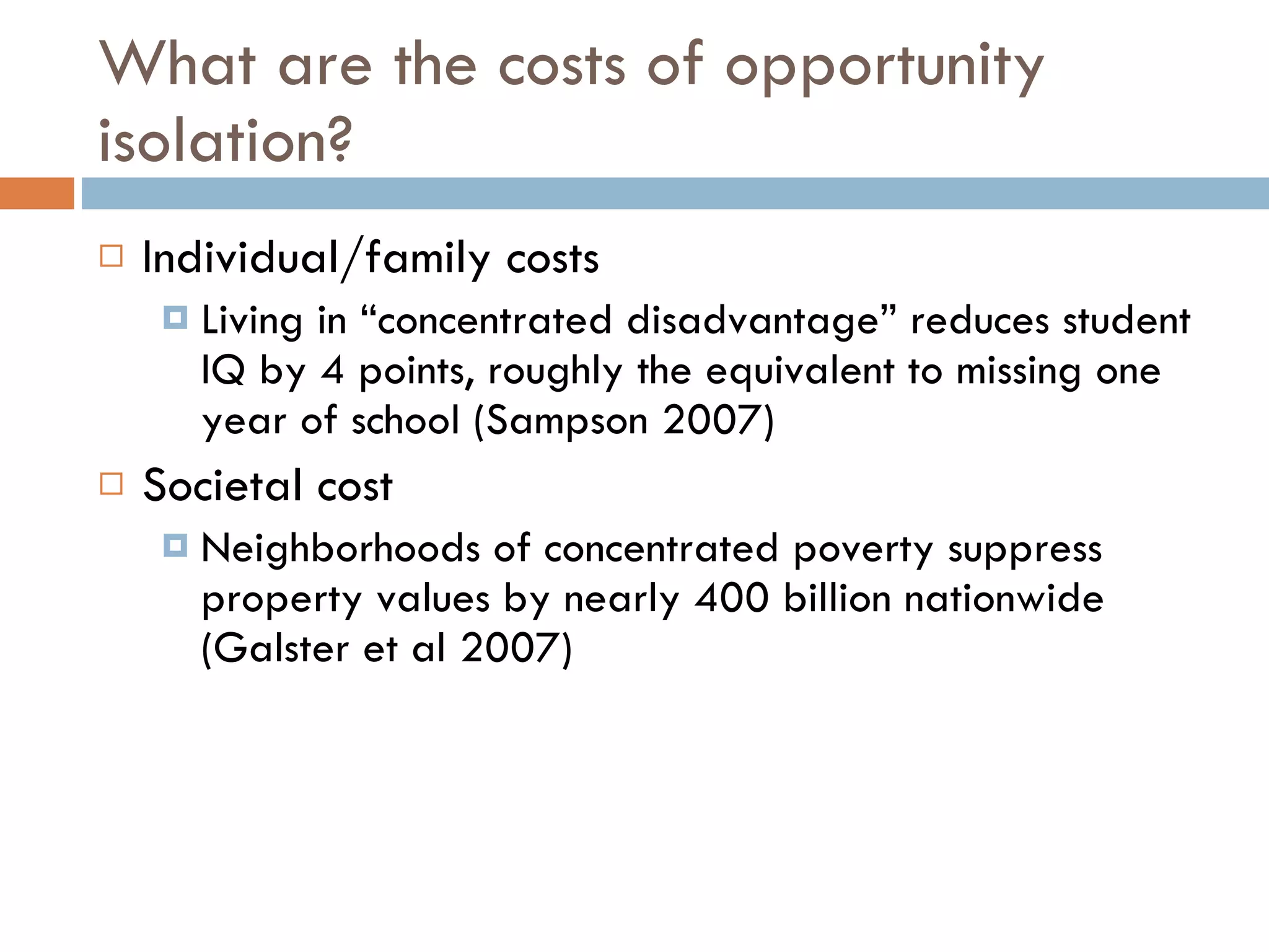 What are the costs of opportunity isolation?  Individual/family costs Living in “concentrated disadvantage” reduces student IQ by 4 points, roughly the equivalent to missing one year of school (Sampson 2007) Societal cost Neighborhoods of concentrated poverty suppress property values by nearly 400 billion nationwide (Galster et al 2007) 