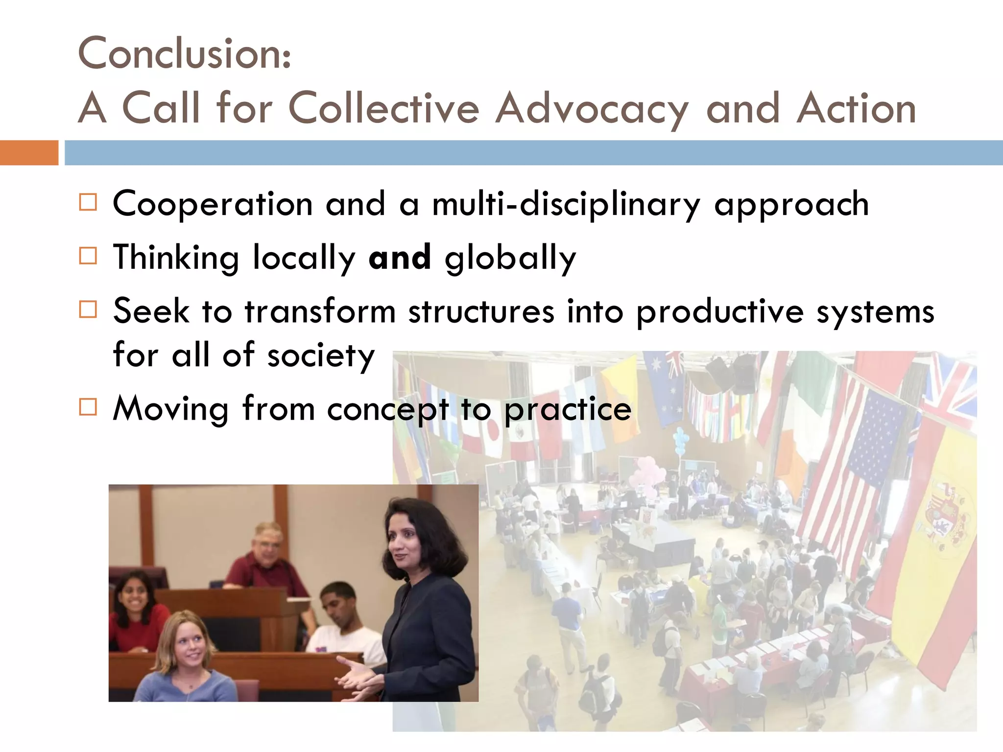 Conclusion: A Call for Collective Advocacy and Action  Cooperation and a multi-disciplinary approach Thinking locally  and  globally Seek to transform structures into productive systems for all of society Moving from concept to practice 