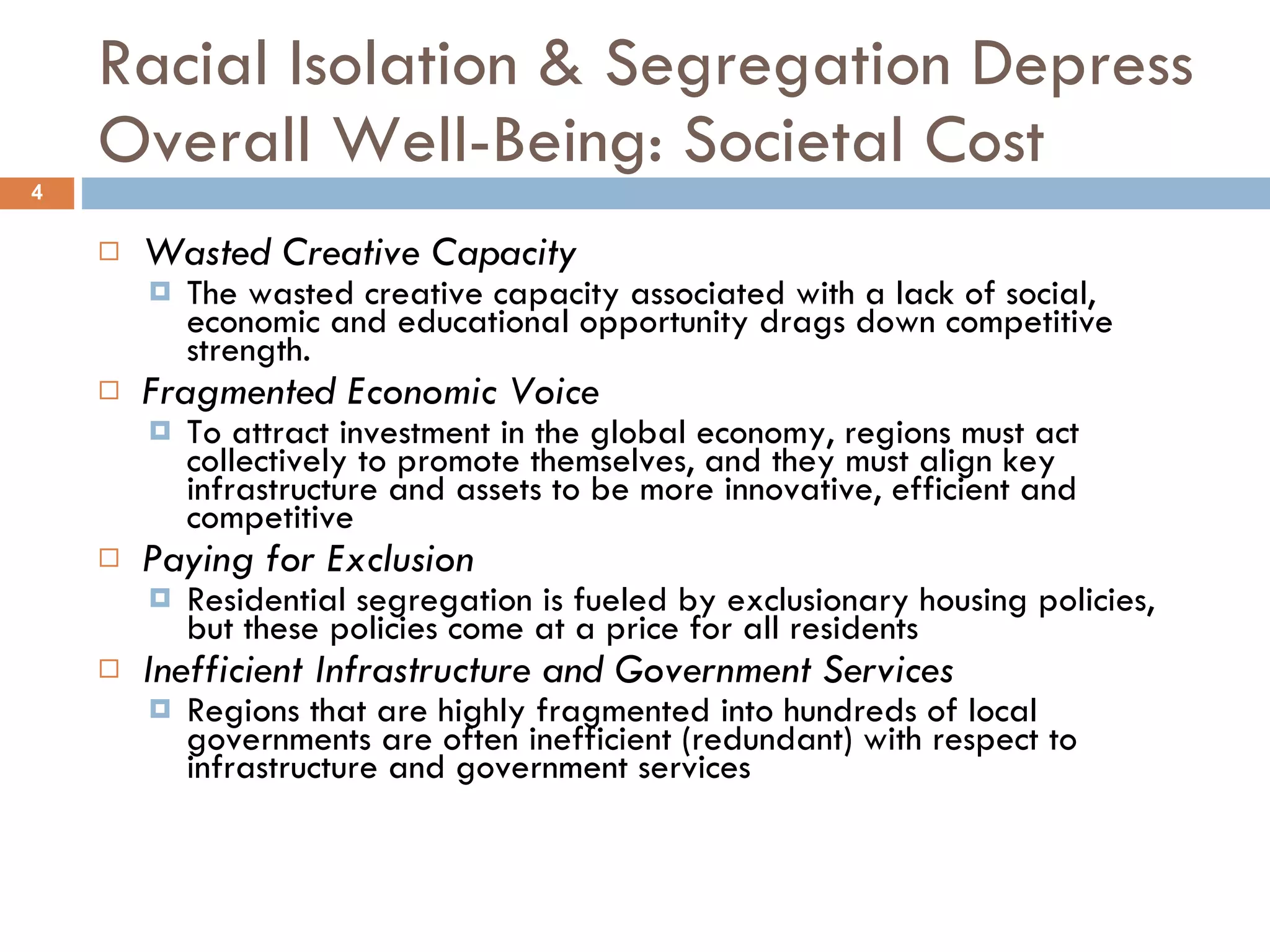 Racial Isolation & Segregation Depress Overall Well-Being: Societal Cost Wasted Creative Capacity   The wasted creative capacity associated with a lack of social, economic and educational opportunity drags down competitive strength. Fragmented Economic Voice   To attract investment in the global economy, regions must act collectively to promote themselves, and they must align key infrastructure and assets to be more innovative, efficient and competitive Paying for Exclusion   Residential segregation is fueled by exclusionary housing policies, but these policies come at a price for all residents Inefficient Infrastructure and Government Services   Regions that are highly fragmented into hundreds of local governments are often inefficient (redundant) with respect to infrastructure and government services 