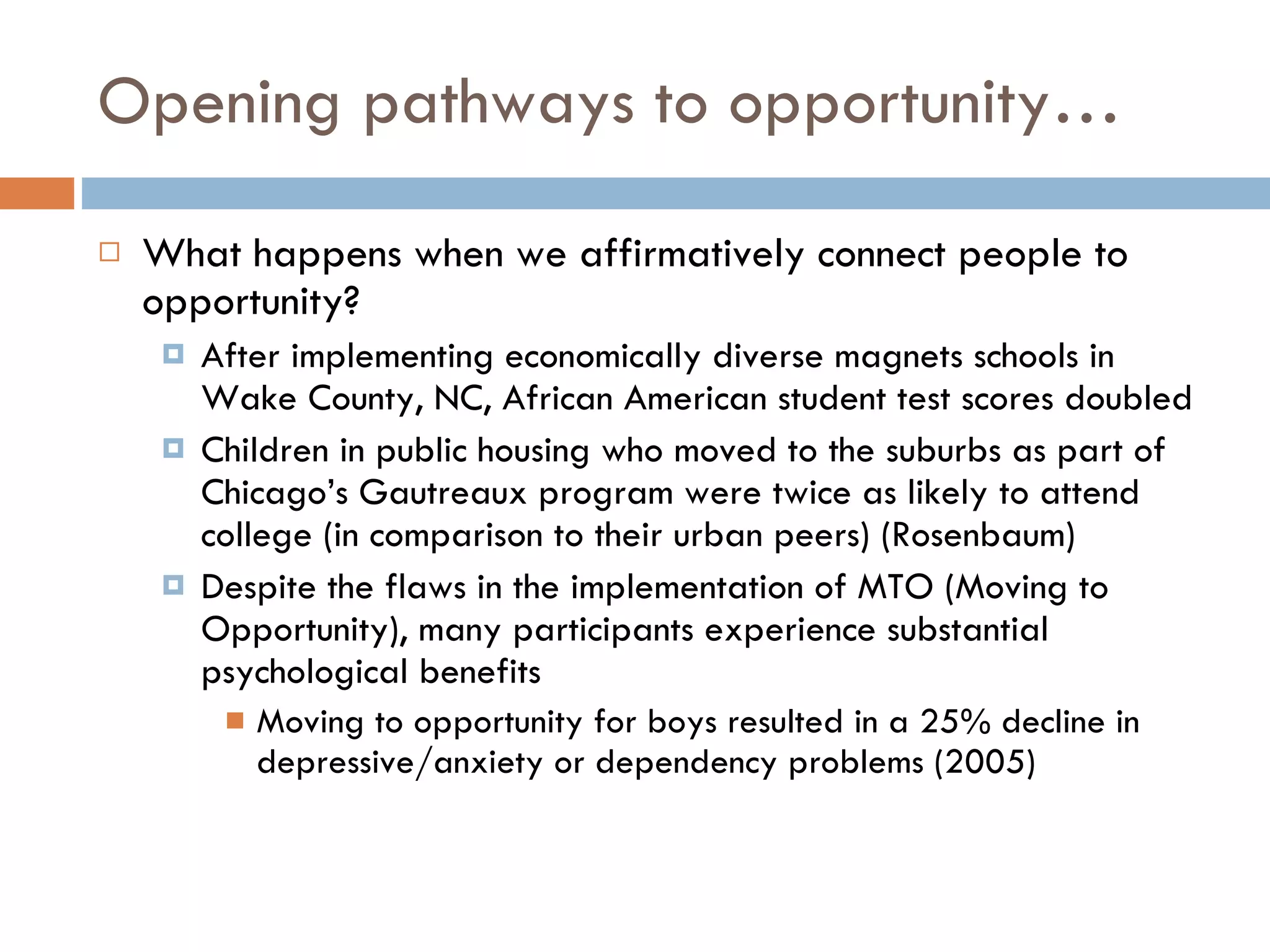 Opening pathways to opportunity… What happens when we affirmatively connect people to opportunity?  After implementing economically diverse magnets schools in Wake County, NC, African American student test scores doubled Children in public housing who moved to the suburbs as part of Chicago’s Gautreaux program were twice as likely to attend college (in comparison to their urban peers) (Rosenbaum) Despite the flaws in the implementation of MTO (Moving to Opportunity), many participants experience substantial psychological benefits Moving to opportunity for boys resulted in a 25% decline in depressive/anxiety or dependency problems (2005)  