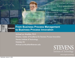 From Business Process Management
                              to Business Process Innovation
                              Michael zur Muehlen, Ph.D.
                              Director, Center of Excellence for Business Process Innovation
                              Stevens Institute of Technology
                              Hoboken NJ
                              Michael.zurMuehlen@stevens.edu




                                                                                           www.sungard.com/energy

Wednesday, January 14, 2009
 