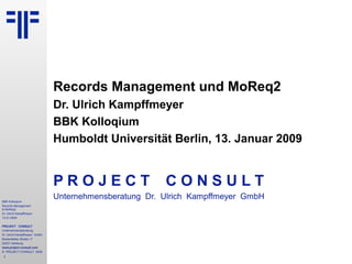 BBK Kolloqium
Records Management
& MoReq2
Dr. Ulrich Kampffmeyer
13.01.2009
PROJECT CONSULT
Unternehmensberatung
Dr. Ulrich Kampffmeyer GmbH
Breitenfelder Straße 17
20251 Hamburg
www.project-consult.com
© PROJECT CONSULT 2009
1
Records Management und MoReq2
Dr. Ulrich Kampffmeyer
BBK Kolloqium
Humboldt Universität Berlin, 13. Januar 2009
P R O J E C T C O N S U L T
Unternehmensberatung Dr. Ulrich Kampffmeyer GmbH
 
