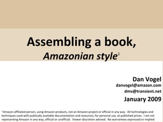 Assembling a book, Amazonian style 1 Dan Vogel [email_address] [email_address] January 2009 1  Amazon affiliated person, using Amazon products, not an Amazon project or official in any way.  All technologies and techniques used with publically available documentation and resources, for personal use, at published prices.  I am not representing Amazon in any way, official or unofficial.  Viewer discretion advised.  No warrantees expressed or implied. 