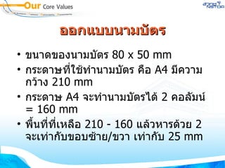 ออกแบบนามบัตร ขนาดของนามบัตร  80 x 50 mm กระดาษที่ใช้ทำนามบัตร คือ  A4   มีความกว้าง  210 mm กระดาษ  A4   จะทำนามบัตรได้  2   คอลัมน์  =  160 mm พื้นที่ที่เหลือ  210  -  160   แล้วหารด้วย  2   จะเท่ากับขอบซ้าย / ขวา เท่ากับ  25 mm 