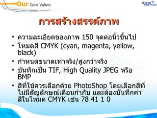 การสร้างสรรค์ภาพ ความละเอียดของภาพ  150   จุดต่อนิ้วขึ้นไป  โหมดสี  CMYK  ( cyan, magenta, yellow, black )  กำหนดขนาดเท่าจริง / สูงกว่าจริง บันทึกเป็น  TIF, High Quality JPEG  หรือ  BMP สีที่ใช้ควรเลือกด้วย  PhotoShop  โดยเลือกสีที่ไม่มีสัญลักษณ์เตือนกำกับ และต้องบันทึกค่าสีในโหมด  CMYK  เช่น  78   41   1   0 