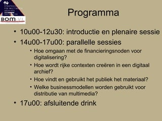 Programma 10u00-12u30: introductie en plenaire sessie 14u00-17u00: parallelle sessies  Hoe omgaan met de financieringsnoden voor digitalisering?  Hoe wordt rijke contexten creëren in een digitaal archief?  Hoe vindt en gebruikt het publiek het materiaal?  Welke businessmodellen worden gebruikt voor distributie van multimedia?  17u00: afsluitende drink  