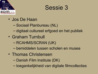 Sessie 3 Jos De Haan Sociaal Planbureau (NL) digitaal cultureel erfgoed en het publiek Graham Turnbull RCAHMS/SCRAN (UK) bemiddelen tussen scholen en musea Thomas Christensen  Danish Film Institute (DK) toegankelijkheid van digitale filmcollecties 