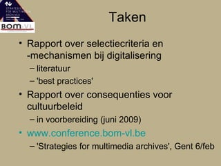 Taken Rapport over selectiecriteria en -mechanismen bij digitalisering literatuur 'best practices' Rapport over consequenties voor cultuurbeleid in voorbereiding (juni 2009) www.conference.bom-vl.be 'Strategies for multimedia archives', Gent 6/feb 