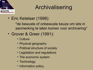 Archivalisering Eric Ketelaar (1998): "de bewuste of onbewuste keuze om iets in aanmerking te laten komen voor archivering" Grover & Greer (1991): Culture Physical geography  Political structure of society  Legislation and regulations  The economic system Technology  Information policy  
