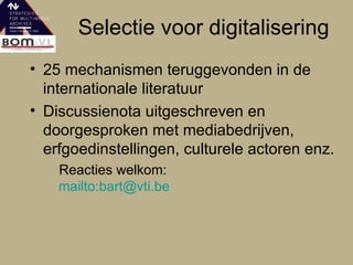 Selectie voor digitalisering 25 mechanismen teruggevonden in de internationale literatuur Discussienota uitgeschreven en doorgesproken met mediabedrijven, erfgoedinstellingen, culturele actoren enz. Reacties welkom:  mailto:bart@vti.be 