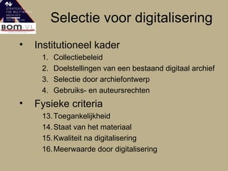 Selectie voor digitalisering Institutioneel kader 1. Collectiebeleid 2. Doelstellingen van een bestaand digitaal archief  3. Selectie door archiefontwerp 4. Gebruiks- en auteursrechten Fysieke criteria  13. Toegankelijkheid 14. Staat van het materiaal 15. Kwaliteit na digitalisering 16. Meerwaarde door digitalisering 