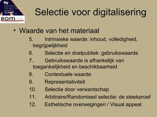 Selectie voor digitalisering Waarde van het materiaal 5. Intrinsieke waarde: inhoud, volledigheid, begrijpelijkheid  6. Selectie en doelpubliek: gebruikswaarde 7. Gebruikswaarde is afhankelijk van toegankelijkheid en beschikbaarheid 8. Contextuele waarde 9. Representativiteit 10. Selectie door verwantschap  11. Arbitraire/Randomised selectie: de steekproef 12. Esthetische overwegingen / Visual appeal 