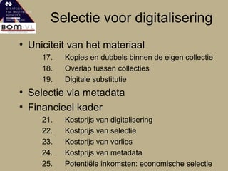 Selectie voor digitalisering Uniciteit van het materiaal 17. Kopies en dubbels binnen de eigen collectie 18. Overlap tussen collecties 19. Digitale substitutie Selectie via metadata Financieel kader  21. Kostprijs van digitalisering 22. Kostprijs van selectie 23. Kostprijs van verlies 24. Kostprijs van metadata  25. Potentiële inkomsten: economische selectie 