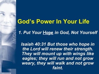 God’s Power In Your Life 1. Put Your  Hope  in God, Not Yourself Isaiah 40:31 But those who hope in the Lord will renew their strength. They will mount up with wings like eagles; they will run and not grow weary, they will walk and not grow faint. 
