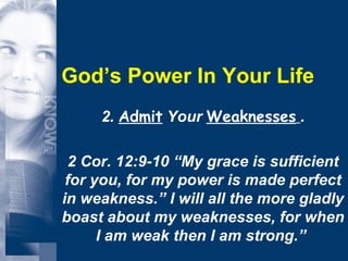 God’s Power In Your Life 2.  Admit  Your  Weaknesses   . 2 Cor. 12:9-10 “My grace is sufficient for you, for my power is made perfect in weakness.” I will all the more gladly boast about my weaknesses, for when I am weak then I am strong.”  