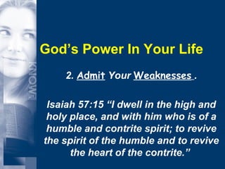 God’s Power In Your Life 2.  Admit  Your  Weaknesses   . Isaiah 57:15 “I dwell in the high and holy place, and with him who is of a humble and contrite spirit; to revive the spirit of the humble and to revive the heart of the contrite.”  
