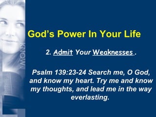 God’s Power In Your Life 2.  Admit  Your  Weaknesses   . Psalm 139:23-24 Search me, O God, and know my heart. Try me and know my thoughts, and lead me in the way everlasting.  