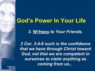 God’s Power In Your Life 3.  Witness  to Your Friends. 2 Cor. 3:4-6 such is the confidence that we have through Christ toward God, not that we are competent in ourselves to claim anything as coming from us. ..  