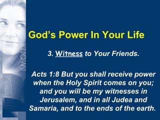 God’s Power In Your Life 3.  Witness  to Your Friends. Acts 1:8 But you shall receive power when the Holy Spirit comes on you; and you will be my witnesses in Jerusalem, and in all Judea and Samaria, and to the ends of the earth.  