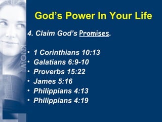 God’s Power In Your Life 4. Claim God’s  Promises . 1 Corinthians 10:13 Galatians 6:9-10 Proverbs 15:22 James 5:16 Philippians 4:13 Philippians 4:19 