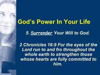God’s Power In Your Life 5.  Surrender  Your Will to God.  2 Chronicles 16:9 For the eyes of the Lord run to and fro throughout the whole earth to strengthen those whose hearts are fully committed to him.  