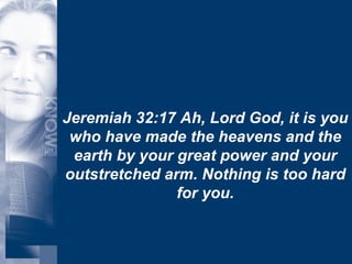 Jeremiah 32:17 Ah, Lord God, it is you who have made the heavens and the earth by your great power and your outstretched arm. Nothing is too hard for you. 