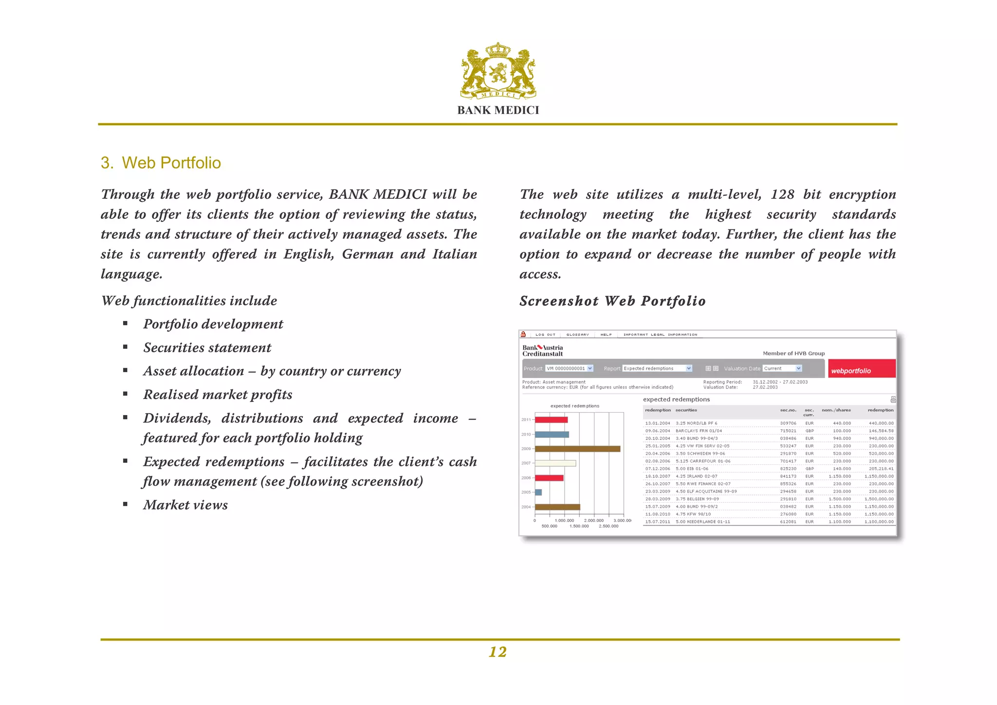 BANK MEDICI
12
3. Web Portfolio
Through the web portfolio service, BANK MEDICI will be
able to offer its clients the option of reviewing the status,
trends and structure of their actively managed assets. The
site is currently offered in English, German and Italian
language.
Web functionalities include
 Portfolio development
 Securities statement
 Asset allocation – by country or currency
 Realised market profits
 Dividends, distributions and expected income –
featured for each portfolio holding
 Expected redemptions – facilitates the client’s cash
flow management (see following screenshot)
 Market views
The web site utilizes a multi-level, 128 bit encryption
technology meeting the highest security standards
available on the market today. Further, the client has the
option to expand or decrease the number of people with
access.
Screenshot Web Portfolio
 