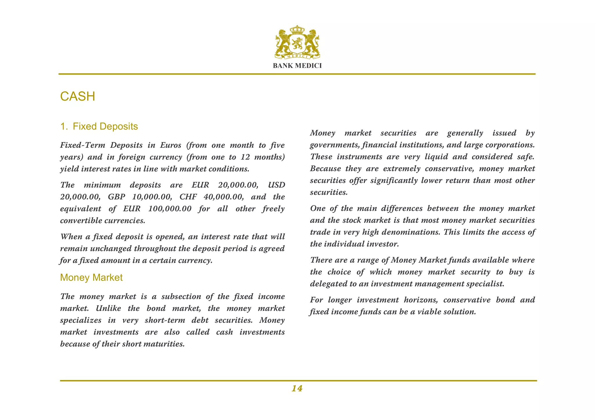 BANK MEDICI
14
CASH
1. Fixed Deposits
Fixed-Term Deposits in Euros (from one month to five
years) and in foreign currency (from one to 12 months)
yield interest rates in line with market conditions.
The minimum deposits are EUR 20,000.00, USD
20,000.00, GBP 10,000.00, CHF 40,000.00, and the
equivalent of EUR 100,000.00 for all other freely
convertible currencies.
When a fixed deposit is opened, an interest rate that will
remain unchanged throughout the deposit period is agreed
for a fixed amount in a certain currency.
Money Market
The money market is a subsection of the fixed income
market. Unlike the bond market, the money market
specializes in very short-term debt securities. Money
market investments are also called cash investments
because of their short maturities.
Money market securities are generally issued by
governments, financial institutions, and large corporations.
These instruments are very liquid and considered safe.
Because they are extremely conservative, money market
securities offer significantly lower return than most other
securities.
One of the main differences between the money market
and the stock market is that most money market securities
trade in very high denominations. This limits the access of
the individual investor.
There are a range of Money Market funds available where
the choice of which money market security to buy is
delegated to an investment management specialist.
For longer investment horizons, conservative bond and
fixed income funds can be a viable solution.
 