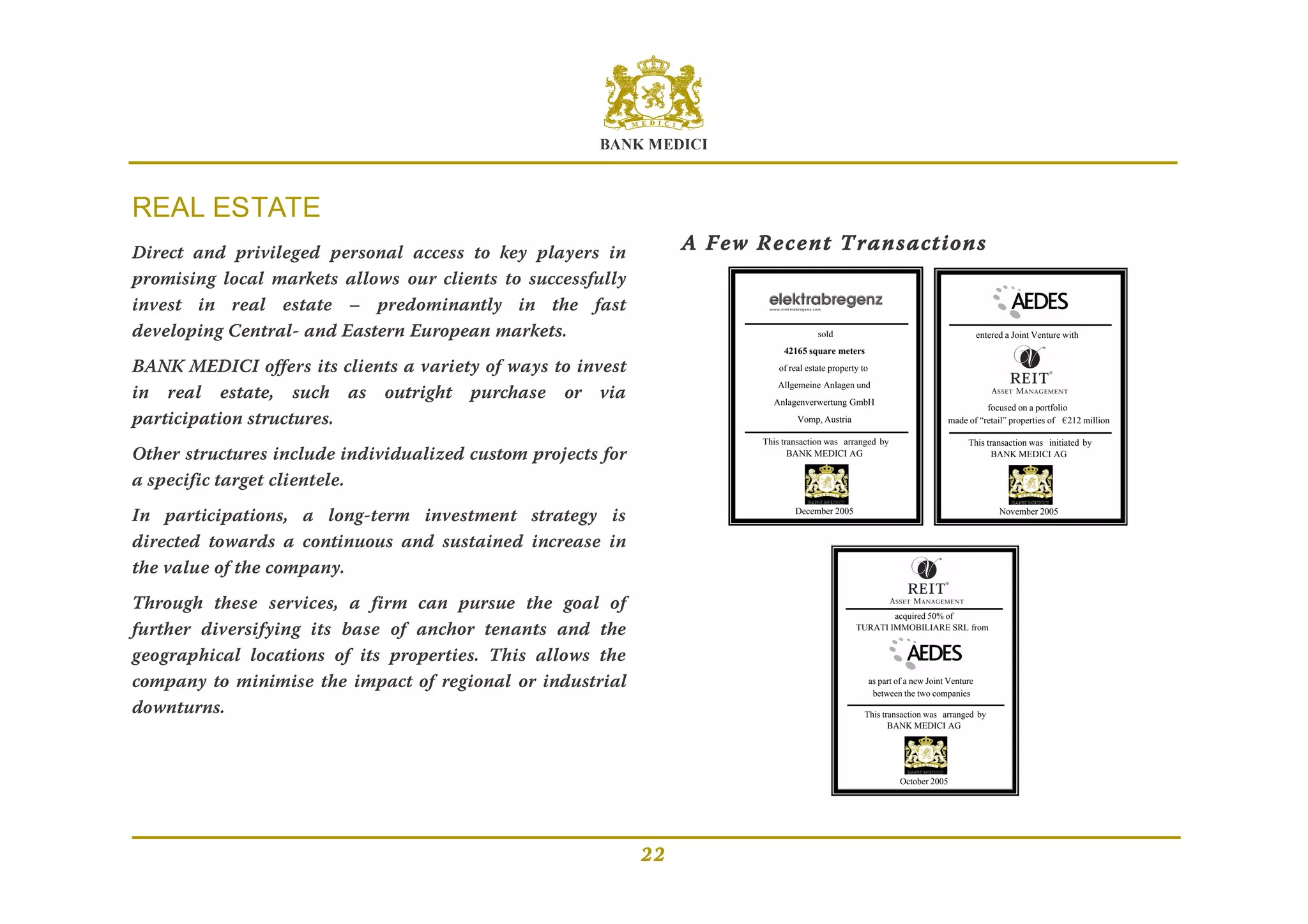 BANK MEDICI
22
REAL ESTATE
Direct and privileged personal access to key players in
promising local markets allows our clients to successfully
invest in real estate – predominantly in the fast
developing Central- and Eastern European markets.
BANK MEDICI offers its clients a variety of ways to invest
in real estate, such as outright purchase or via
participation structures.
Other structures include individualized custom projects for
a specific target clientele.
In participations, a long-term investment strategy is
directed towards a continuous and sustained increase in
the value of the company.
Through these services, a firm can pursue the goal of
further diversifying its base of anchor tenants and the
geographical locations of its properties. This allows the
company to minimise the impact of regional or industrial
downturns.
A Few Recent Transactions
sold
42165 square meters
of real estate property to
Allgemeine Anlagen und
Anlagenverwertung GmbH
Vomp, Austria
This transaction was arranged by
BANK MEDICI AG
December 2005
focused on a portfolio
made of “retail” properties of €212 million
entered a Joint Venture with
This transaction was initiated by
BANK MEDICI AG
November 2005
acquired 50% of
TURATI IMMOBILIARE SRL from
as part of a new Joint Venture
between the two companies
This transaction was arranged by
BANK MEDICI AG
October 2005
 
