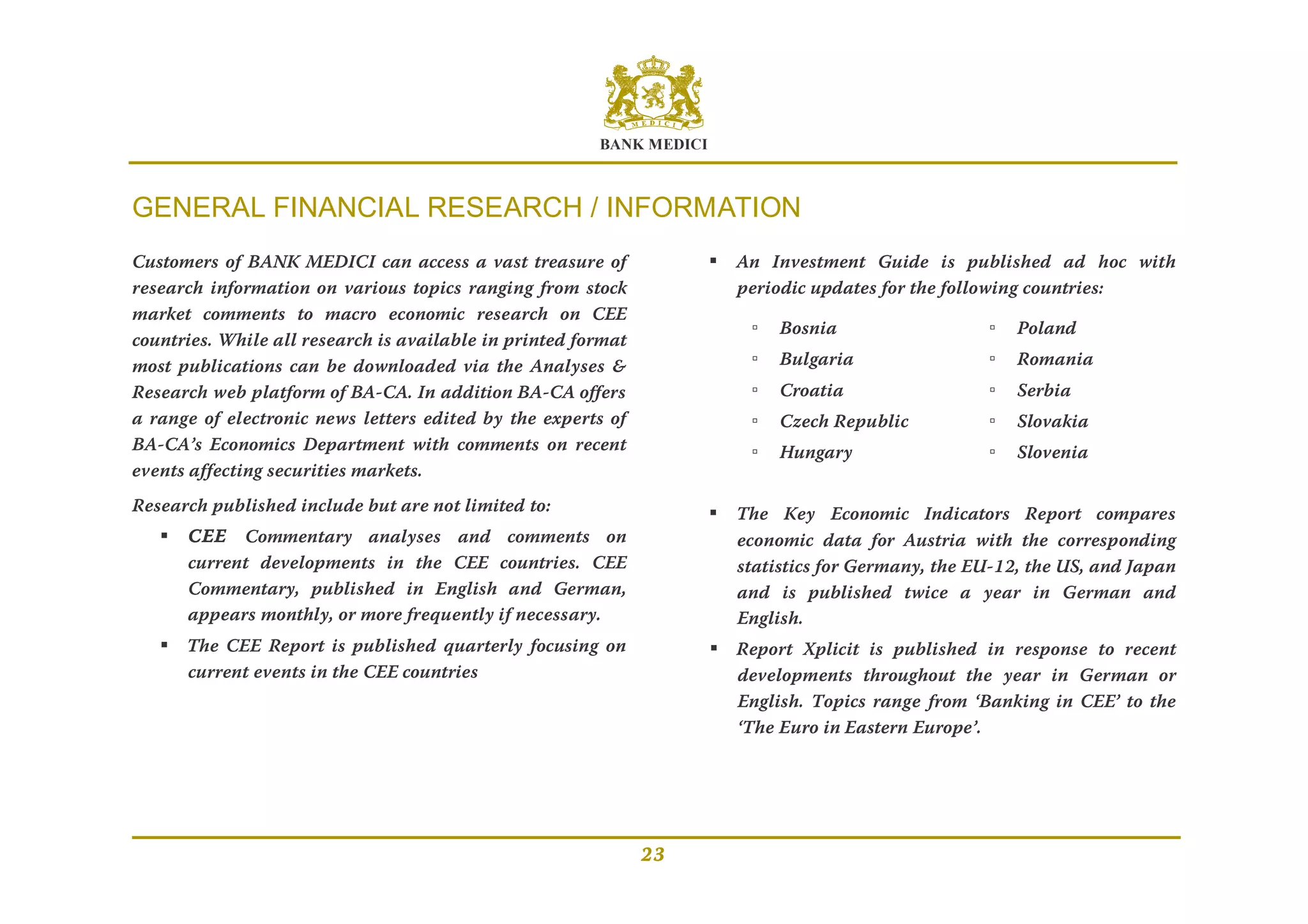 BANK MEDICI
23
GENERAL FINANCIAL RESEARCH / INFORMATION
Customers of BANK MEDICI can access a vast treasure of
research information on various topics ranging from stock
market comments to macro economic research on CEE
countries. While all research is available in printed format
most publications can be downloaded via the Analyses &
Research web platform of BA-CA. In addition BA-CA offers
a range of electronic news letters edited by the experts of
BA-CA’s Economics Department with comments on recent
events affecting securities markets.
Research published include but are not limited to:
 CEE Commentary analyses and comments on
current developments in the CEE countries. CEE
Commentary, published in English and German,
appears monthly, or more frequently if necessary.
 The CEE Report is published quarterly focusing on
current events in the CEE countries
 An Investment Guide is published ad hoc with
periodic updates for the following countries:
▫ Bosnia ▫ Poland
▫ Bulgaria ▫ Romania
▫ Croatia ▫ Serbia
▫ Czech Republic ▫ Slovakia
▫ Hungary ▫ Slovenia
 The Key Economic Indicators Report compares
economic data for Austria with the corresponding
statistics for Germany, the EU-12, the US, and Japan
and is published twice a year in German and
English.
 Report Xplicit is published in response to recent
developments throughout the year in German or
English. Topics range from ‘Banking in CEE’ to the
‘The Euro in Eastern Europe’.
 