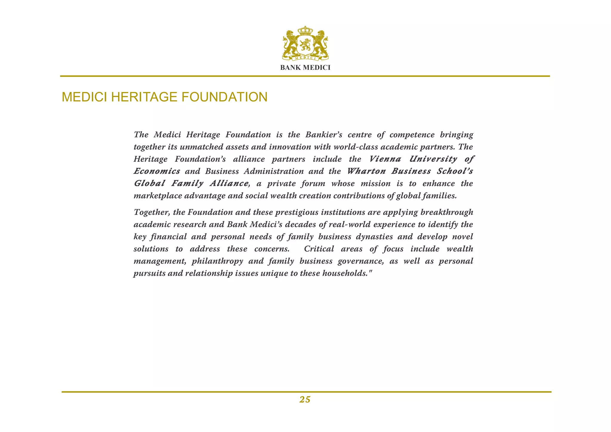 BANK MEDICI
25
MEDICI HERITAGE FOUNDATION
The Medici Heritage Foundation is the Bankier’s centre of competence bringing
together its unmatched assets and innovation with world-class academic partners. The
Heritage Foundation’s alliance partners include the Vienna University of
Economics and Business Administration and the Wharton Business School’s
Global Family Alliance, a private forum whose mission is to enhance the
marketplace advantage and social wealth creation contributions of global families.
Together, the Foundation and these prestigious institutions are applying breakthrough
academic research and Bank Medici’s decades of real-world experience to identify the
key financial and personal needs of family business dynasties and develop novel
solutions to address these concerns. Critical areas of focus include wealth
management, philanthropy and family business governance, as well as personal
pursuits and relationship issues unique to these households."
 