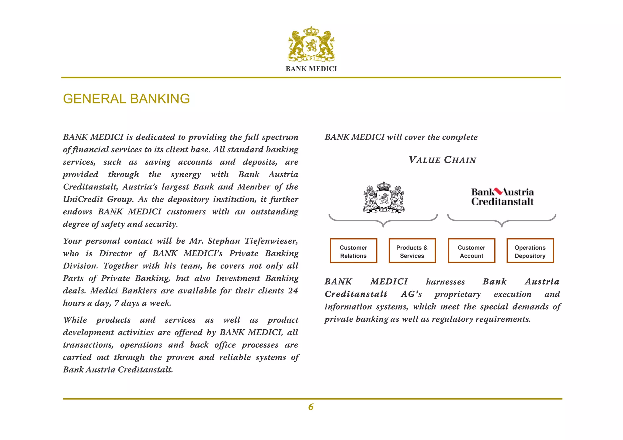 BANK MEDICI
6
GENERAL BANKING
BANK MEDICI is dedicated to providing the full spectrum
of financial services to its client base. All standard banking
services, such as saving accounts and deposits, are
provided through the synergy with Bank Austria
Creditanstalt, Austria’s largest Bank and Member of the
UniCredit Group. As the depository institution, it further
endows BANK MEDICI customers with an outstanding
degree of safety and security.
Your personal contact will be Mr. Stephan Tiefenwieser,
who is Director of BANK MEDICI’s Private Banking
Division. Together with his team, he covers not only all
Parts of Private Banking, but also Investment Banking
deals. Medici Bankiers are available for their clients 24
hours a day, 7 days a week.
While products and services as well as product
development activities are offered by BANK MEDICI, all
transactions, operations and back office processes are
carried out through the proven and reliable systems of
Bank Austria Creditanstalt.
BANK MEDICI will cover the complete
VALUE CHAIN
BANK MEDICI harnesses Bank Austria
Creditanstalt AG’s proprietary execution and
information systems, which meet the special demands of
private banking as well as regulatory requirements.
Customer
Relations
Products &
Services
Customer
Account
Operations
Depository
 