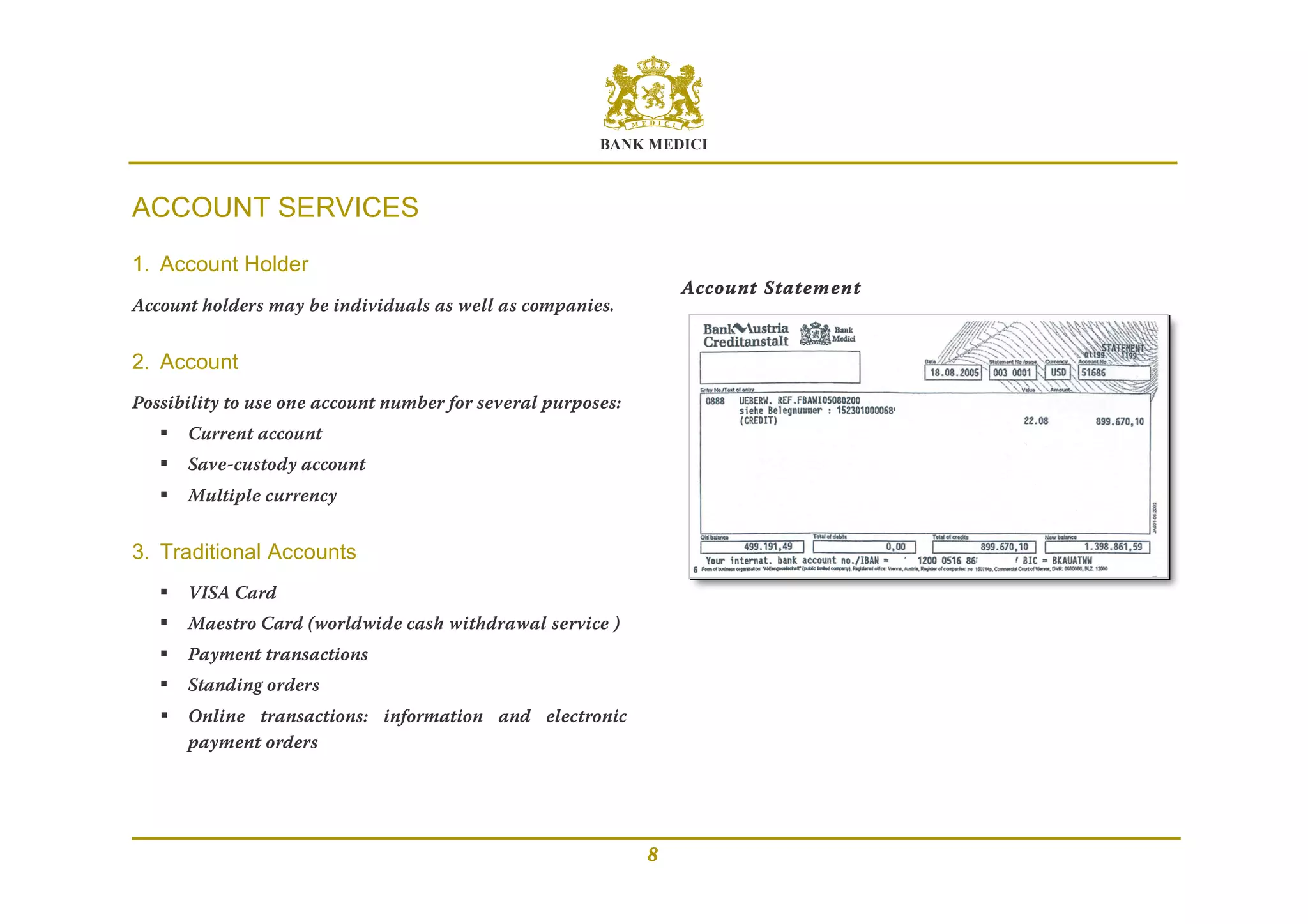 BANK MEDICI
8
ACCOUNT SERVICES
1. Account Holder
Account holders may be individuals as well as companies.
2. Account
Possibility to use one account number for several purposes:
 Current account
 Save-custody account
 Multiple currency
3. Traditional Accounts
 VISA Card
 Maestro Card (worldwide cash withdrawal service )
 Payment transactions
 Standing orders
 Online transactions: information and electronic
payment orders
Account Statement
 