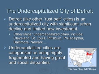 Detroit (like other “rust belt” cities) is an undercapitalized city with significant urban decline and limited new investment. Other large “undercapitalized cities” include: Cleveland, St. Louis, Pittsburg, Philadelphia, Baltimore, Newark…. Undercapitalized cities are  categorized as being highly  fragmented and having great  racial and social disparities  The Undercapitalized City of Detroit The Core “Rust Belt” Region 