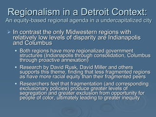 In contrast the only Midwestern regions with relatively low levels of disparity are Indianapolis and Columbus  Both regions have more regionalized government structures (Indianapolis through consolidation, Columbus through proactive annexation) Research by David Rusk, David Miller and others supports this theme, finding that less fragmented regions as have more racial equity than their fragmented peers Researchers feel that fragmentation (and corresponding exclusionary policies) produce greater levels of segregation and greater exclusion from opportunity for people of color, ultimately leading to greater inequity Regionalism in a Detroit Context:  An equity-based regional agenda in a undercapitalized city 