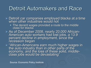 Detroit Automakers and Race Detroit car companies employed blacks at a time when other industries would not The decent wages provided a route to the middle class for blacks As of December 2008, nearly 20,000 African-American auto workers had lost jobs, a 13.9 percent decline in employment, since the recession began  “ African-Americans earn much higher wages in the auto industry than in other parts of the economy, and the loss of these solid, middle-class jobs would be devastating”  Source: Economic Policy Institute 