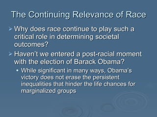 The Continuing Relevance of Race Why does race continue to play such a critical role in determining societal outcomes?  Haven’t we entered a post-racial moment with the election of Barack Obama? While significant in many ways, Obama’s victory does not erase the persistent inequalities that hinder the life chances for marginalized groups 