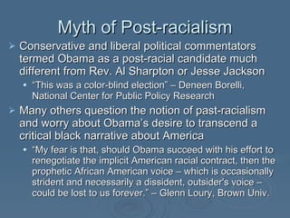 Myth of Post-racialism Conservative and liberal political commentators termed Obama as a post-racial candidate much different from Rev. Al Sharpton or Jesse Jackson “ This was a color-blind election” – Deneen Borelli,  National Center for Public Policy Research   Many others question the notion of past-racialism and worry about Obama’s desire to transcend a critical black narrative about America “ My fear is that, should Obama succeed with his effort to renegotiate the implicit American racial contract, then the prophetic African American voice – which is occasionally strident and necessarily a dissident, outsider's voice – could be lost to us forever.” – Glenn Loury, Brown Univ.  