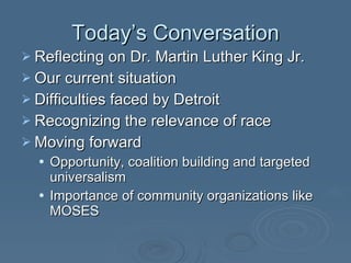 Today’s Conversation Reflecting on Dr. Martin Luther King Jr. Our current situation Difficulties faced by Detroit Recognizing the relevance of race Moving forward Opportunity, coalition building and targeted universalism Importance of community organizations like MOSES 