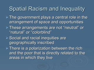 Spatial Racism and Inequality The government plays a central role in the arrangement of space and opportunities These arrangements are not “neutral” or “natural” or “colorblind” Social and racial inequities are geographically inscribed There is a polarization between the rich and the poor that is directly related to the areas in which they live 