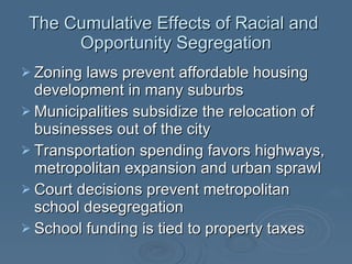 The Cumulative Effects of Racial and  Opportunity Segregation Zoning laws prevent affordable housing development in many suburbs Municipalities subsidize the relocation of businesses out of the city Transportation spending favors highways, metropolitan expansion and urban sprawl Court decisions prevent metropolitan school desegregation School funding is tied to property taxes 