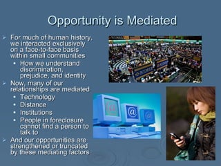 Opportunity is Mediated For much of human history, we interacted exclusively on a face-to-face basis within small communities How we understand discrimination, prejudice, and identity Now, many of our relationships are mediated Technology Distance Institutions People in foreclosure cannot find a person to talk to And our opportunities are strengthened or truncated by these mediating factors 