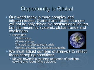 Opportunity is Global Our world today is more complex and interconnected. Current and future changes will not be only driven by local/national issues, but influenced by systemic global trends and challenges Examples Globalization Climate change The credit and foreclosure crisis Growing diversity and widening inequality We must adjust our lens of analysis to reflect these changing conditions Moving towards a systems approach of problem solving and identifying solutions 