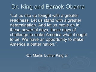“ Let us rise up tonight with a greater readiness. Let us stand with a greater determination. And let us move on in these powerful days, these days of challenge to make America what it ought to be. We have an opportunity to make America a better nation.”  -Dr. Martin Luther King Jr. Dr. King and Barack Obama 