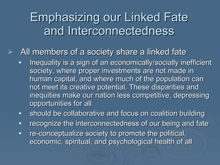Emphasizing our Linked Fate and Interconnectedness All members of a society share a linked fate Inequality is a sign of an economically/socially inefficient society, where proper investments are not made in human capital, and where much of the population can not meet its creative potential. These disparities and inequities make our nation less competitive, depressing opportunities for all should be collaborative and focus on coalition building recognize the interconnectedness of our being and fate re-conceptualize society to promote the political, economic, spiritual, and psychological health of all  