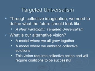 Targeted Universalism Through collective imagination, we need to define what the future should look like A New Paradigm!: Targeted Universalism What is our alternative vision? A model where we all grow together A model where we embrace collective solutions This vision requires collective action and will require coalitions to be successful 
